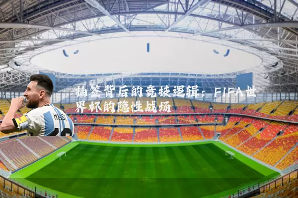 抽签背后的竞技逻辑：FIFA世界杯的隐性战场